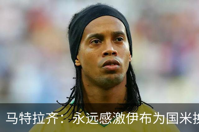马特拉齐：永远感激伊布为国米换来埃托奥 我曾差点犯错加盟米兰